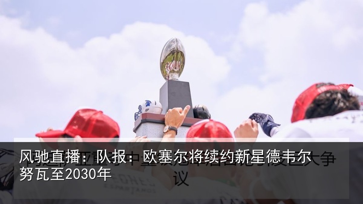 风驰直播：队报相关情况德韦尔努瓦至2030年