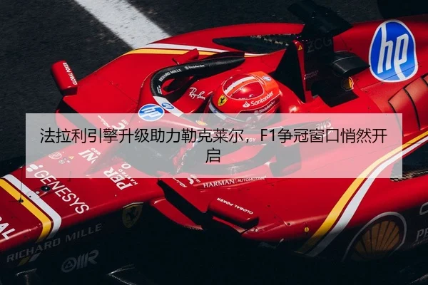 法拉利引擎升级助力勒克莱尔，F1争冠窗口悄然开启
